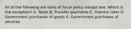 All of the following are tools of fiscal policy except one. Which is the exception? A. Taxes B. Transfer payments C. Interest rates D. Government purchases of goods E. Government purchases of services