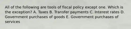 All of the following are tools of fiscal policy except one. Which is the exception? A. Taxes B. Transfer payments C. Interest rates D. Government purchases of goods E. Government purchases of services