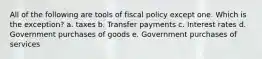 All of the following are tools of fiscal policy except one. Which is the exception? a. taxes b. Transfer payments c. Interest rates d. Government purchases of goods e. Government purchases of services