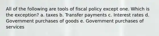 All of the following are tools of fiscal policy except one. Which is the exception? a. taxes b. Transfer payments c. Interest rates d. Government purchases of goods e. Government purchases of services