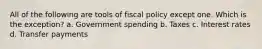 All of the following are tools of fiscal policy except one. Which is the exception? a. Government spending b. Taxes c. Interest rates d. Transfer payments