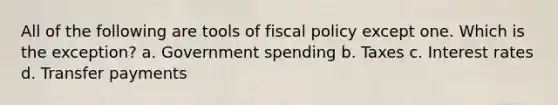 All of the following are tools of fiscal policy except one. Which is the exception? a. Government spending b. Taxes c. Interest rates d. Transfer payments