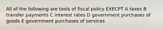 All of the following are tools of fiscal policy EXECPT A taxes B transfer payments C interest rates D government purchases of goods E government purchases of services