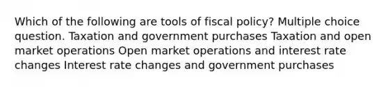 Which of the following are tools of fiscal policy? Multiple choice question. Taxation and government purchases Taxation and open market operations Open market operations and interest rate changes Interest rate changes and government purchases