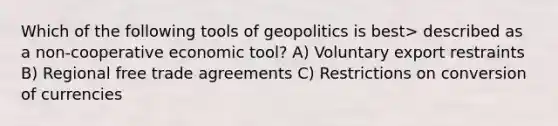 Which of the following tools of geopolitics is best> described as a non-cooperative economic tool? A) Voluntary export restraints B) Regional free trade agreements C) Restrictions on conversion of currencies