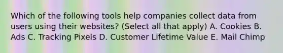 Which of the following tools help companies collect data from users using their websites? (Select all that apply) A. Cookies B. Ads C. Tracking Pixels D. Customer Lifetime Value E. Mail Chimp