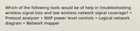 Which of the following tools would be of help in troubleshooting wireless signal loss and low wireless network signal coverage? • Protocol analyzer • WAP power level controls • Logical network diagram • Network mapper