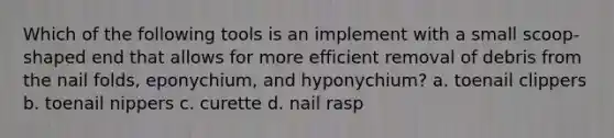 Which of the following tools is an implement with a small scoop-shaped end that allows for more efficient removal of debris from the nail folds, eponychium, and hyponychium? a. toenail clippers b. toenail nippers c. curette d. nail rasp