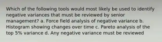 Which of the following tools would most likely be used to identify negative variances that must be reviewed by senior management? a. Force field analysis of negative variance b. Histogram showing changes over time c. Pareto analysis of the top 5% variance d. Any negative variance must be reviewed