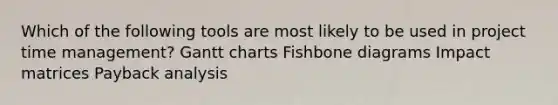 Which of the following tools are most likely to be used in project time management? Gantt charts Fishbone diagrams Impact matrices Payback analysis