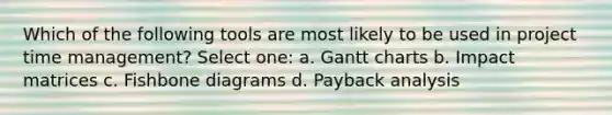 Which of the following tools are most likely to be used in project time management? Select one: a. Gantt charts b. Impact matrices c. Fishbone diagrams d. Payback analysis