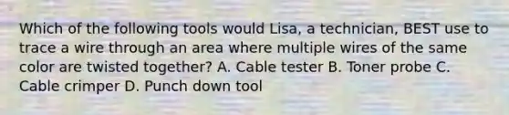 Which of the following tools would Lisa, a technician, BEST use to trace a wire through an area where multiple wires of the same color are twisted together? A. Cable tester B. Toner probe C. Cable crimper D. Punch down tool