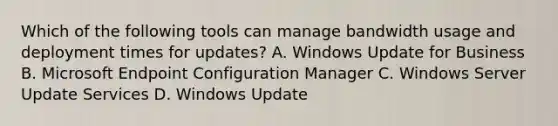 Which of the following tools can manage bandwidth usage and deployment times for updates? A. Windows Update for Business B. Microsoft Endpoint Configuration Manager C. Windows Server Update Services D. Windows Update