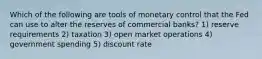 Which of the following are tools of monetary control that the Fed can use to alter the reserves of commercial banks? 1) reserve requirements 2) taxation 3) open market operations 4) government spending 5) discount rate