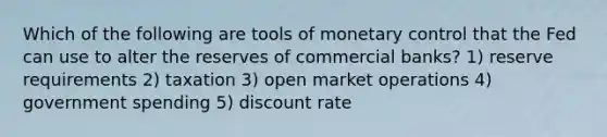 Which of the following are tools of monetary control that the Fed can use to alter the reserves of commercial banks? 1) reserve requirements 2) taxation 3) open market operations 4) government spending 5) discount rate