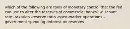 which of the following are tools of monetary control that the fed can use to alter the reserves of commercial banks? -discount rate -taxation -reserve ratio -open-market operations -government spending -interest on reserves