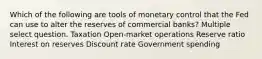 Which of the following are tools of monetary control that the Fed can use to alter the reserves of commercial banks? Multiple select question. Taxation Open-market operations Reserve ratio Interest on reserves Discount rate Government spending