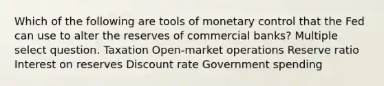 Which of the following are tools of monetary control that the Fed can use to alter the reserves of commercial banks? Multiple select question. Taxation Open-market operations Reserve ratio Interest on reserves Discount rate Government spending