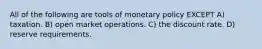 All of the following are tools of monetary policy EXCEPT A) taxation. B) open market operations. C) the discount rate. D) reserve requirements.