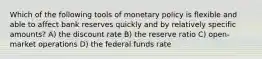 Which of the following tools of monetary policy is flexible and able to affect bank reserves quickly and by relatively specific amounts? A) the discount rate B) the reserve ratio C) open-market operations D) the federal funds rate