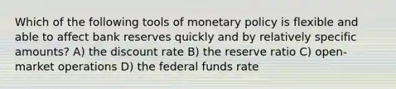 Which of the following tools of monetary policy is flexible and able to affect bank reserves quickly and by relatively specific amounts? A) the discount rate B) the reserve ratio C) open-market operations D) the federal funds rate