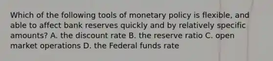 Which of the following tools of monetary policy is flexible, and able to affect bank reserves quickly and by relatively specific amounts? A. the discount rate B. the reserve ratio C. open market operations D. the Federal funds rate