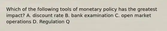 Which of the following tools of monetary policy has the greatest impact? A. discount rate B. bank examination C. open market operations D. Regulation Q