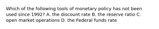 Which of the following tools of monetary policy has not been used since 1992? A. the discount rate B. the reserve ratio C. open market operations D. the Federal funds rate