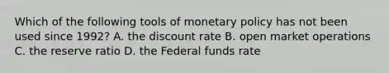 Which of the following tools of monetary policy has not been used since 1992? A. the discount rate B. open market operations C. the reserve ratio D. the Federal funds rate