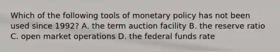 Which of the following tools of monetary policy has not been used since 1992? A. the term auction facility B. the reserve ratio C. open market operations D. the federal funds rate