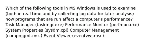 Which of the following tools in MS Windows is used to examine (both in real time and by collecting log data for later analysis) how programs that are run affect a computer's performance? Task Manager (taskmgr.exe) Performance Monitor (perfmon.exe) System Properties (sysdm.cpl) Computer Management (compmgmt.msc) Event Viewer (eventvwr.msc)