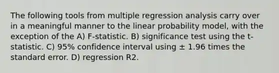 The following tools from multiple regression analysis carry over in a meaningful manner to the linear probability model, with the exception of the A) F-statistic. B) significance test using the t-statistic. C) 95% confidence interval using ± 1.96 times the standard error. D) regression R2.