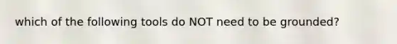 which of the following tools do NOT need to be grounded?