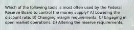 Which of the following tools is most often used by the Federal Reserve Board to control the money supply? A) Lowering the discount rate. B) Changing margin requirements. C) Engaging in open market operations. D) Altering the reserve requirements.