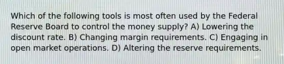 Which of the following tools is most often used by the Federal Reserve Board to control the money supply? A) Lowering the discount rate. B) Changing margin requirements. C) Engaging in open market operations. D) Altering the reserve requirements.