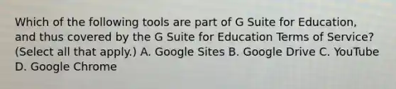 Which of the following tools are part of G Suite for Education, and thus covered by the G Suite for Education Terms of Service? (Select all that apply.) A. Google Sites B. Google Drive C. YouTube D. Google Chrome