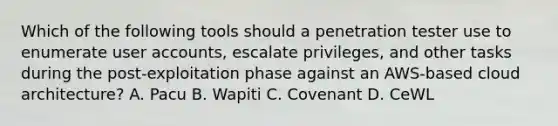 Which of the following tools should a penetration tester use to enumerate user accounts, escalate privileges, and other tasks during the post-exploitation phase against an AWS-based cloud architecture? A. Pacu B. Wapiti C. Covenant D. CeWL