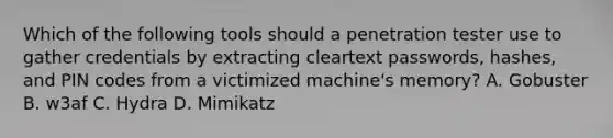 Which of the following tools should a penetration tester use to gather credentials by extracting cleartext passwords, hashes, and PIN codes from a victimized machine's memory? A. Gobuster B. w3af C. Hydra D. Mimikatz