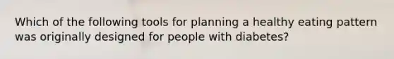 Which of the following tools for planning a healthy eating pattern was originally designed for people with diabetes?