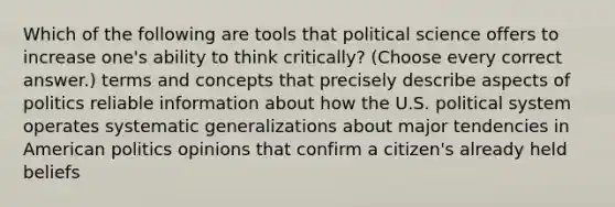 Which of the following are tools that political science offers to increase one's ability to think critically? (Choose every correct answer.) terms and concepts that precisely describe aspects of politics reliable information about how the U.S. political system operates systematic generalizations about major tendencies in American politics opinions that confirm a citizen's already held beliefs