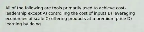 All of the following are tools primarily used to achieve cost-leadership except A) controlling the cost of inputs B) leveraging economies of scale C) offering products at a premium price D) learning by doing