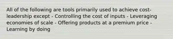 All of the following are tools primarily used to achieve cost-leadership except - Controlling the cost of inputs - Leveraging economies of scale - Offering products at a premium price - Learning by doing