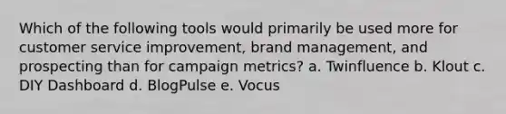 Which of the following tools would primarily be used more for customer service improvement, brand management, and prospecting than for campaign metrics? a. Twinfluence b. Klout c. DIY Dashboard d. BlogPulse e. Vocus