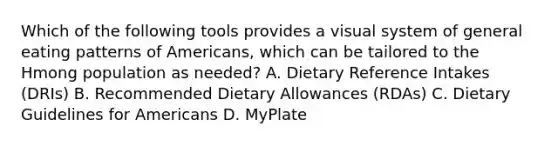 Which of the following tools provides a visual system of general eating patterns of Americans, which can be tailored to the Hmong population as needed? A. Dietary Reference Intakes (DRIs) B. Recommended Dietary Allowances (RDAs) C. Dietary Guidelines for Americans D. MyPlate