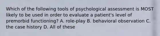 Which of the following tools of psychological assessment is MOST likely to be used in order to evaluate a patient's level of premorbid functioning? A. role-play B. behavioral observation C. the case history D. All of these ​