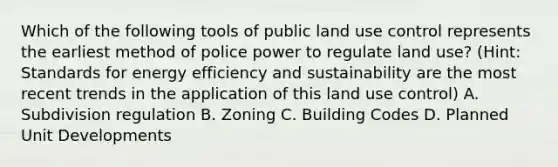 Which of the following tools of public land use control represents the earliest method of police power to regulate land use? (Hint: Standards for energy efficiency and sustainability are the most recent trends in the application of this land use control) A. Subdivision regulation B. Zoning C. Building Codes D. Planned Unit Developments