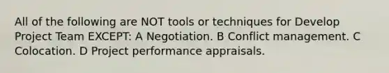 All of the following are NOT tools or techniques for Develop Project Team EXCEPT: A Negotiation. B Conflict management. C Colocation. D Project performance appraisals.