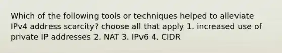 Which of the following tools or techniques helped to alleviate IPv4 address scarcity? choose all that apply 1. increased use of private IP addresses 2. NAT 3. IPv6 4. CIDR