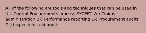 All of the following are tools and techniques that can be used in the Control Procurements process EXCEPT: A-) Claims administration B-) Performance reporting C-) Procurement audits D-) Inspections and audits