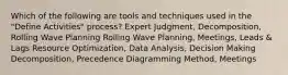 Which of the following are tools and techniques used in the "Define Activities" process? Expert Judgment, Decomposition, Rolling Wave Planning Rolling Wave Planning, Meetings, Leads & Lags Resource Optimization, Data Analysis, Decision Making Decomposition, Precedence Diagramming Method, Meetings